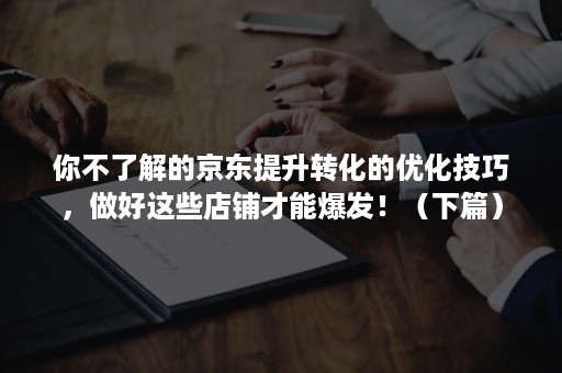 你不了解的京东提升转化的优化技巧，做好这些店铺才能爆发！（下篇）