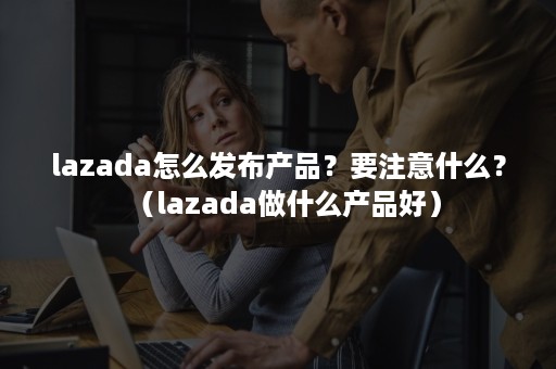 lazada怎么发布产品？要注意什么？（lazada做什么产品好）