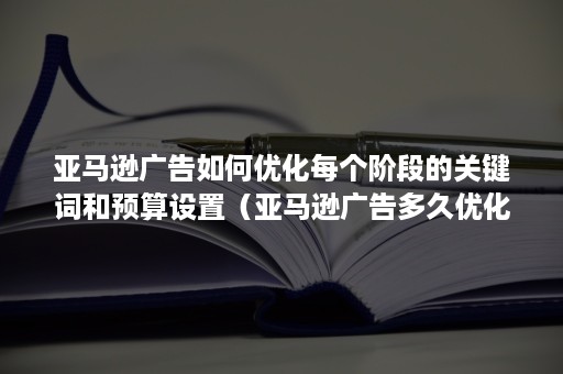 亚马逊广告如何优化每个阶段的关键词和预算设置（亚马逊广告多久优化一次）