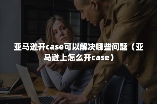 亚马逊开case可以解决哪些问题（亚马逊上怎么开case）