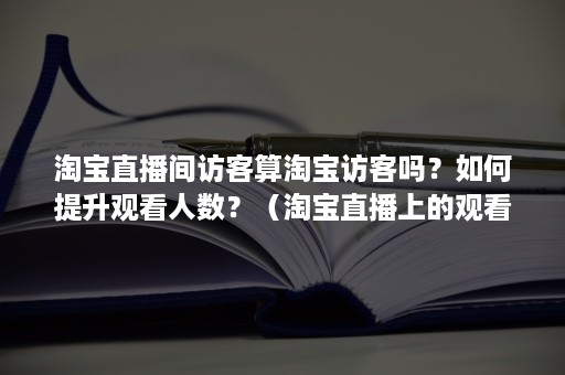 淘宝直播间访客算淘宝访客吗？如何提升观看人数？（淘宝直播上的观看人数是实时人数还是总人数）