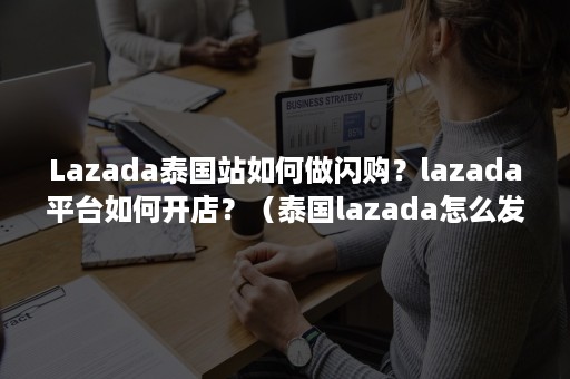 Lazada泰国站如何做闪购？lazada平台如何开店？（泰国lazada怎么发货）