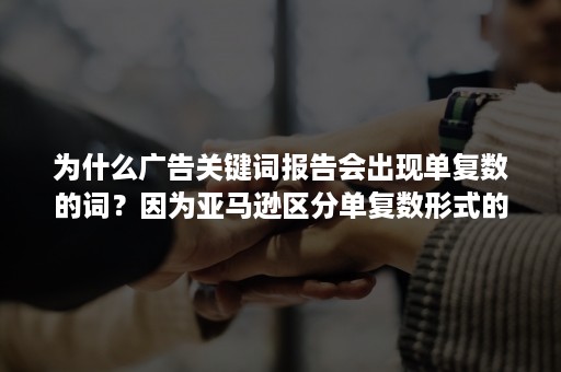 为什么广告关键词报告会出现单复数的词？因为亚马逊区分单复数形式的