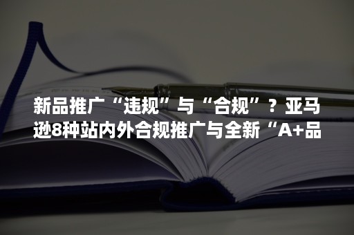 新品推广“违规”与“合规”？亚马逊8种站内外合规推广与全新“A+品牌故事”功能详解