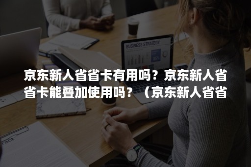 京东新人省省卡有用吗？京东新人省省卡能叠加使用吗？（京东新人省省卡去哪里找）