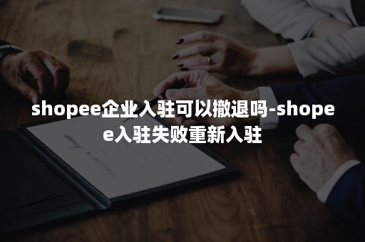 shopee企业入驻可以撤退吗-shopee入驻失败重新入驻