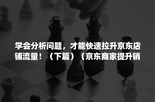 学会分析问题，才能快速拉升京东店铺流量！（下篇）（京东商家提升销量）