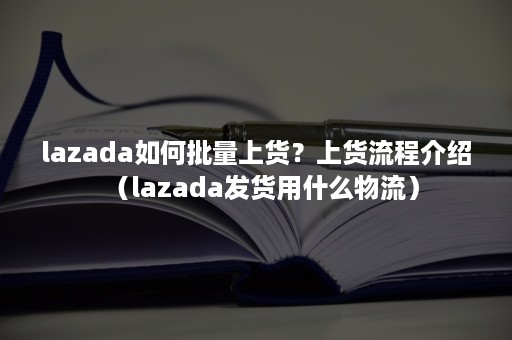 lazada如何批量上货？上货流程介绍（lazada发货用什么物流）