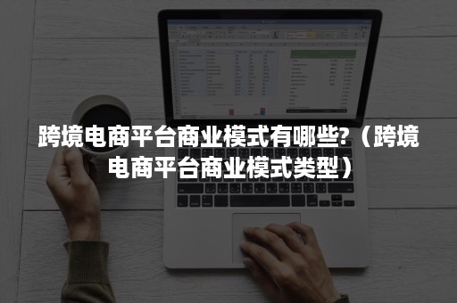 跨境电商平台商业模式有哪些?（跨境电商平台商业模式类型）