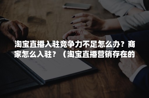 淘宝直播入驻竞争力不足怎么办？商家怎么入驻？（淘宝直播营销存在的问题）