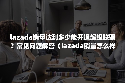 lazada销量达到多少能开通超级联盟？常见问题解答（lazada销量怎么样）