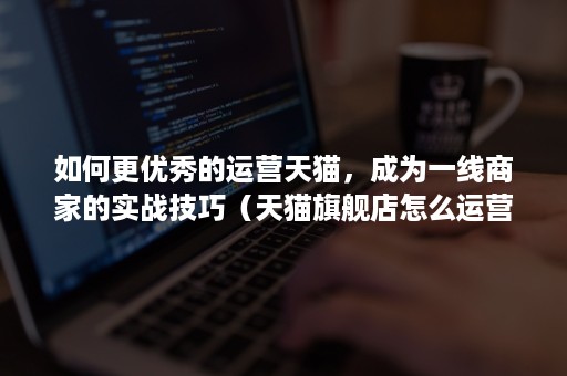 如何更优秀的运营天猫，成为一线商家的实战技巧（天猫旗舰店怎么运营比较好）