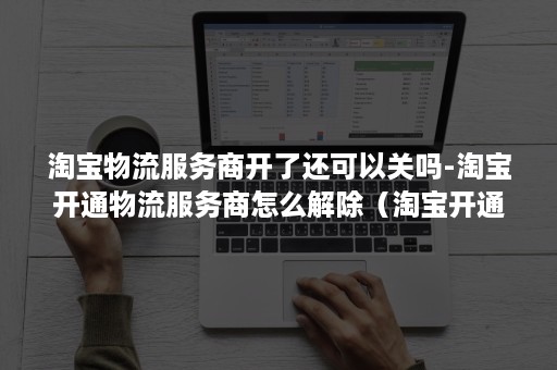 淘宝物流服务商开了还可以关吗-淘宝开通物流服务商怎么解除（淘宝开通快递服务商怎么取消）