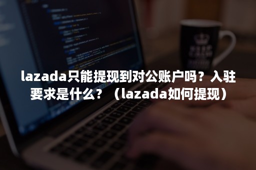 lazada只能提现到对公账户吗？入驻要求是什么？（lazada如何提现）