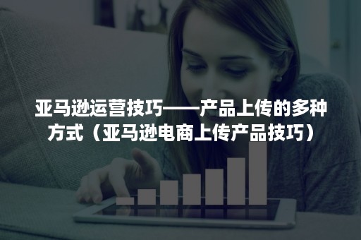 亚马逊运营技巧——产品上传的多种方式（亚马逊电商上传产品技巧）