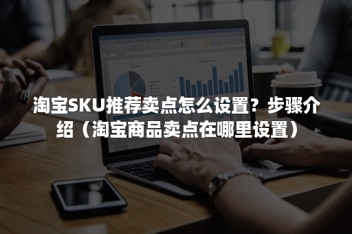 淘宝SKU推荐卖点怎么设置？步骤介绍（淘宝商品卖点在哪里设置）