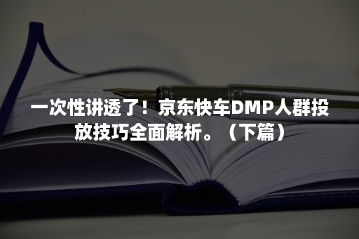 一次性讲透了！京东快车DMP人群投放技巧全面解析。（下篇）