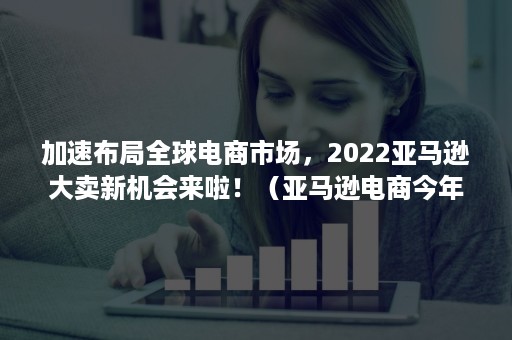 加速布局全球电商市场，2022亚马逊大卖新机会来啦！（亚马逊电商今年的趋势）