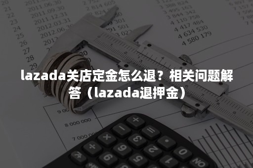 lazada关店定金怎么退？相关问题解答（lazada退押金）