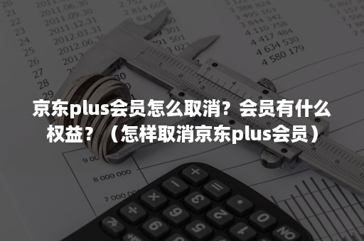 京东plus会员怎么取消？会员有什么权益？（怎样取消京东plus会员）