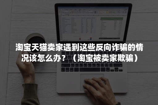 淘宝天猫卖家遇到这些反向诈骗的情况该怎么办？（淘宝被卖家欺骗）