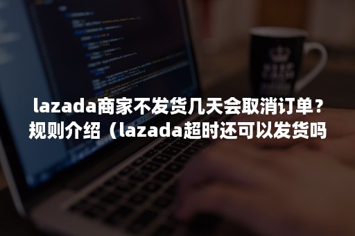 lazada商家不发货几天会取消订单？规则介绍（lazada超时还可以发货吗）