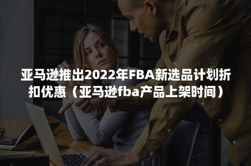 亚马逊推出2022年FBA新选品计划折扣优惠（亚马逊fba产品上架时间）