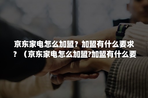 京东家电怎么加盟？加盟有什么要求？（京东家电怎么加盟?加盟有什么要求吗）