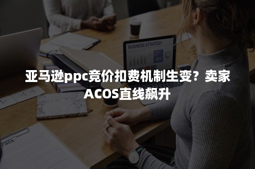 亚马逊ppc竞价扣费机制生变？卖家ACOS直线飙升