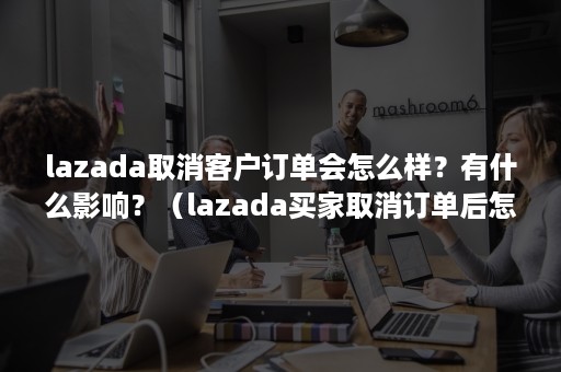 lazada取消客户订单会怎么样？有什么影响？（lazada买家取消订单后怎么退款给他）