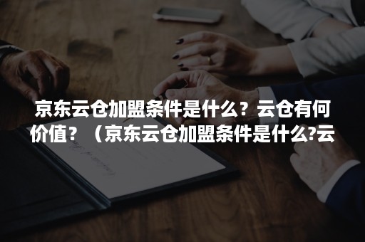 京东云仓加盟条件是什么？云仓有何价值？（京东云仓加盟条件是什么?云仓有何价值呢）