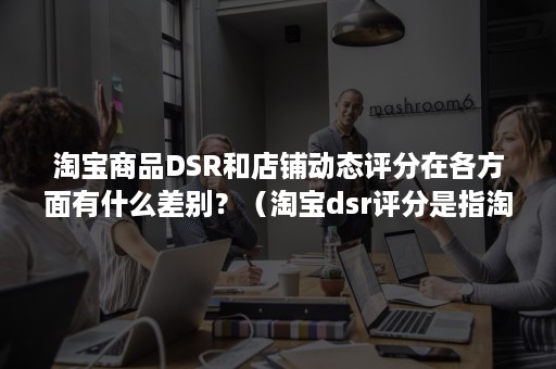 淘宝商品DSR和店铺动态评分在各方面有什么差别？（淘宝dsr评分是指淘宝店铺的动态评分）