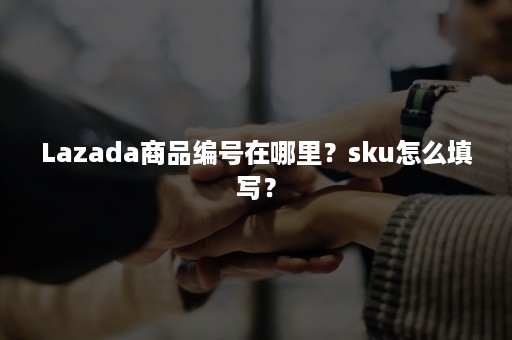 Lazada商品编号在哪里？sku怎么填写？