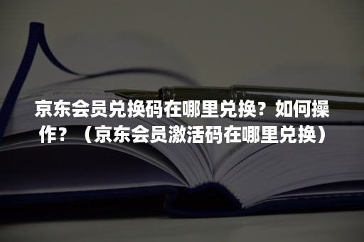 京东会员兑换码在哪里兑换？如何操作？（京东会员激活码在哪里兑换）