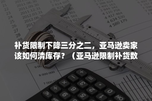 补货限制下降三分之二，亚马逊卖家该如何清库存？（亚马逊限制补货数量）