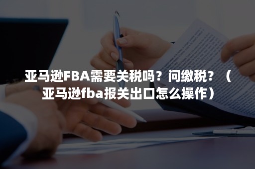 亚马逊FBA需要关税吗？问缴税？（亚马逊fba报关出口怎么操作）