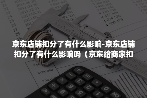 京东店铺扣分了有什么影响-京东店铺扣分了有什么影响吗（京东给商家扣分有什么影响）