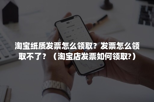 淘宝纸质发票怎么领取？发票怎么领取不了？（淘宝店发票如何领取?）