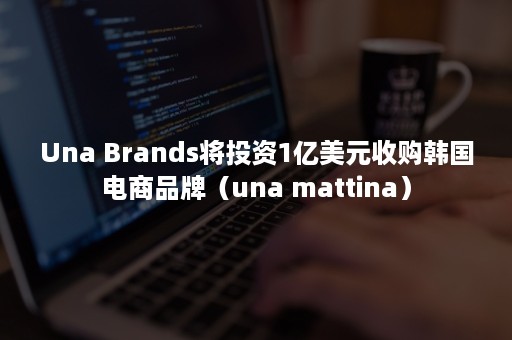 Una Brands将投资1亿美元收购韩国电商品牌（una mattina）