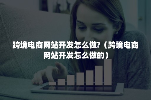 跨境电商网站开发怎么做?（跨境电商网站开发怎么做的）