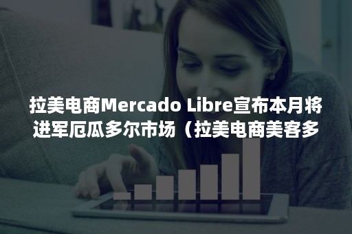 拉美电商Mercado Libre宣布本月将进军厄瓜多尔市场（拉美电商美客多）