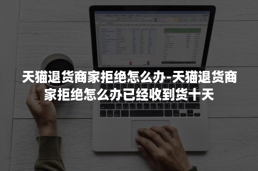 天猫退货商家拒绝怎么办-天猫退货商家拒绝怎么办已经收到货十天