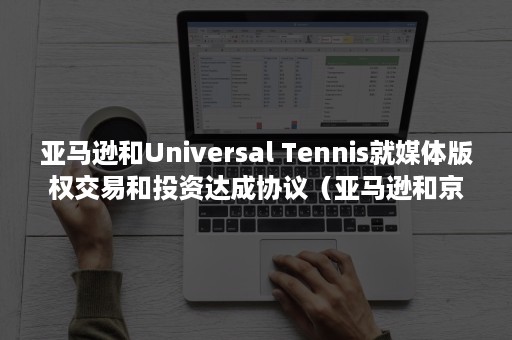 亚马逊和Universal Tennis就媒体版权交易和投资达成协议（亚马逊和京东哪个好）