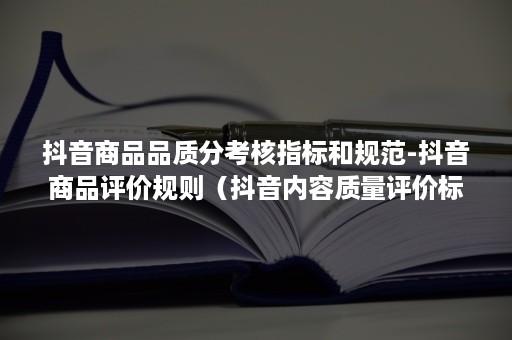 抖音商品品质分考核指标和规范-抖音商品评价规则(抖音内容质量评价标准) 抖音商品品质分考核指标和规范-抖音商品评价规则(抖音内容质量评价标准)