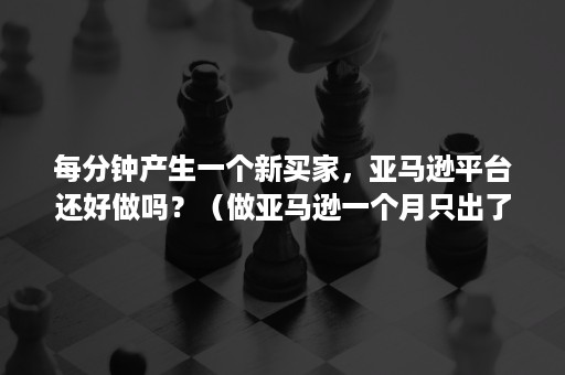 每分钟产生一个新买家，亚马逊平台还好做吗？（做亚马逊一个月只出了一单）