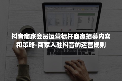 抖音商家会员运营标杆商家招募内容和策略-商家入驻抖音的运营规则