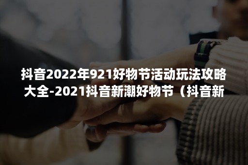 抖音2022年921好物节活动玩法攻略大全-2021抖音新潮好物节（抖音新潮好物节节目单2021）