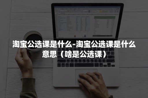 淘宝公选课是什么-淘宝公选课是什么意思（啥是公选课）