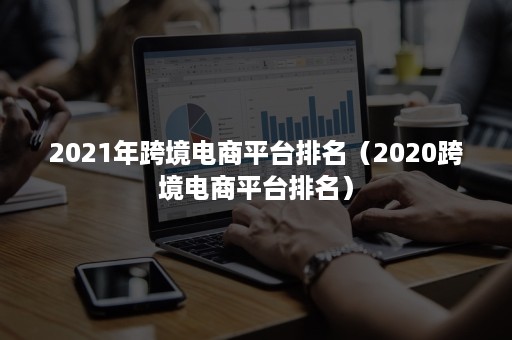 2021年跨境电商平台排名（2020跨境电商平台排名）