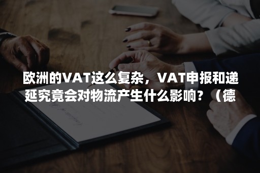 欧洲的VAT这么复杂，VAT申报和递延究竟会对物流产生什么影响？（德国vat递延）